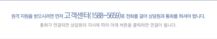 원격 지원을 받으시려면 먼저 고객센터(1588-5659)로 전화를 걸어 상담원과 통화를 하셔야 합니다.
통화가 연결되면 상담원의 지시에 따라 아래 버튼을 클릭하면 연결이 됩니다.