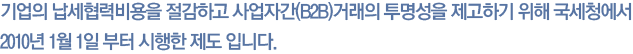 기업의 납세협력비용을 절감하고 사업자간(B2B)거래의 투명성을 제고하기 위해 국세청에서 2010년 1월 1일 부터 시행한 제도 입니다.